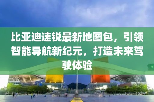 比亚迪速锐最新地图包，引领智能导航新纪元，打造未来驾驶体验