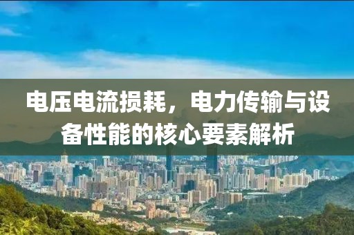 电压电流损耗，电力传输与设备性能的核心要素解析