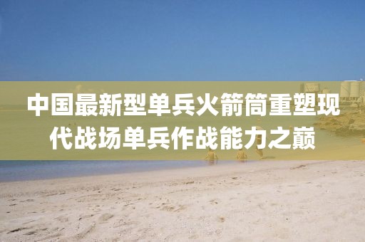 中国最新型单兵火箭筒重塑现代战场单兵作战能力之巅