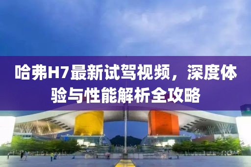 哈弗H7最新试驾视频，深度体验与性能解析全攻略