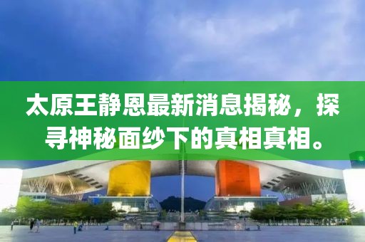 太原王静恩最新消息揭秘，探寻神秘面纱下的真相真相。