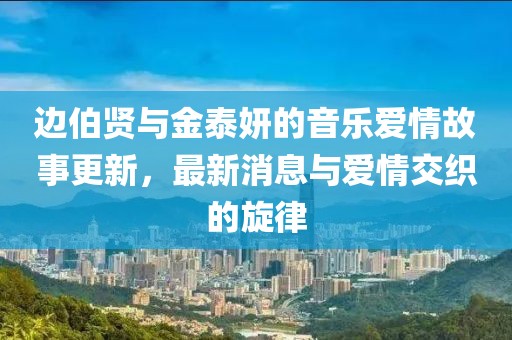 边伯贤与金泰妍的音乐爱情故事更新，最新消息与爱情交织的旋律