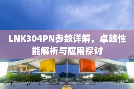 LNK304PN参数详解，卓越性能解析与应用探讨