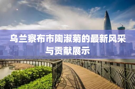 乌兰察布市陶淑菊的最新风采与贡献展示