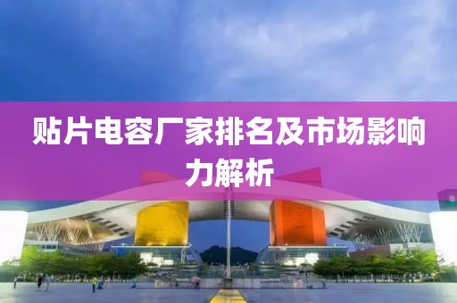 贴片电容厂家排名及市场影响力解析