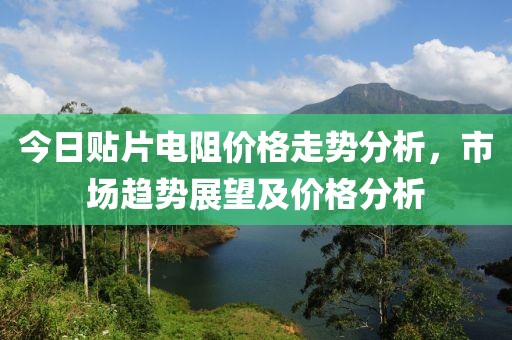 今日贴片电阻价格走势分析，市场趋势展望及价格分析