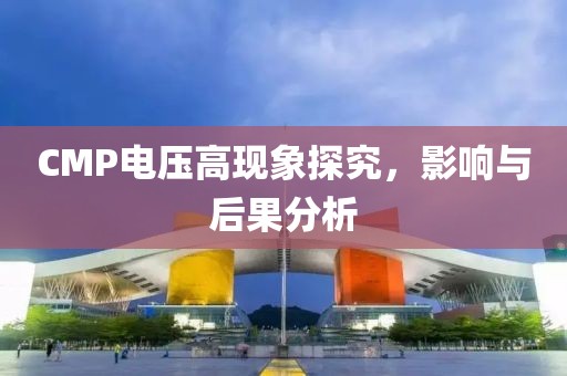 CMP电压高现象探究，影响与后果分析