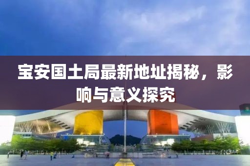 宝安国土局最新地址揭秘，影响与意义探究