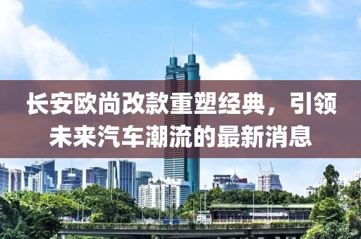 长安欧尚改款重塑经典，引领未来汽车潮流的最新消息