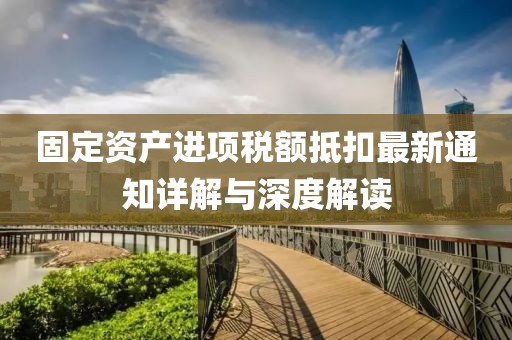 固定资产进项税额抵扣最新通知详解与深度解读
