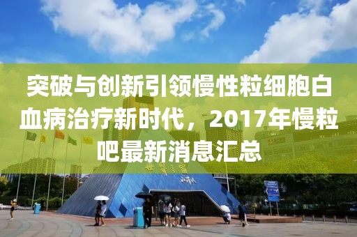 突破与创新引领慢性粒细胞白血病治疗新时代，2017年慢粒吧最新消息汇总