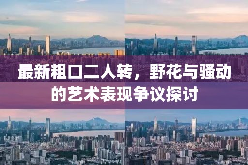 最新粗口二人转，野花与骚动的艺术表现争议探讨