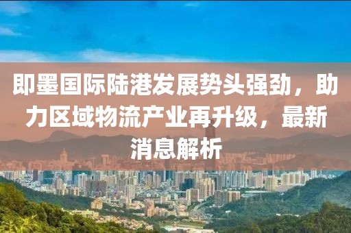 即墨国际陆港发展势头强劲，助力区域物流产业再升级，最新消息解析