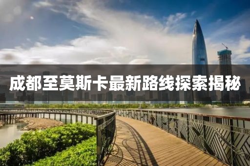 成都至莫斯卡最新路线探索揭秘