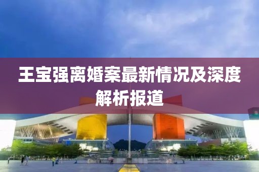 王宝强离婚案最新情况及深度解析报道
