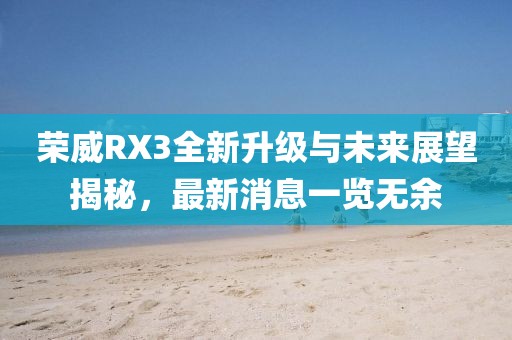 荣威RX3全新升级与未来展望揭秘，最新消息一览无余