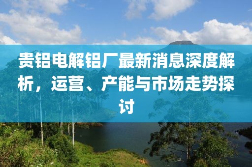 贵铝电解铝厂最新消息深度解析，运营、产能与市场走势探讨