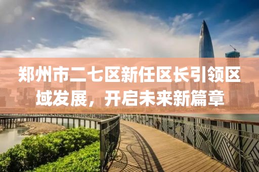郑州市二七区新任区长引领区域发展，开启未来新篇章