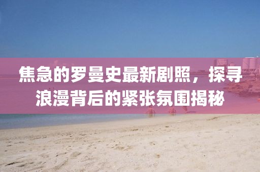 焦急的罗曼史最新剧照，探寻浪漫背后的紧张氛围揭秘