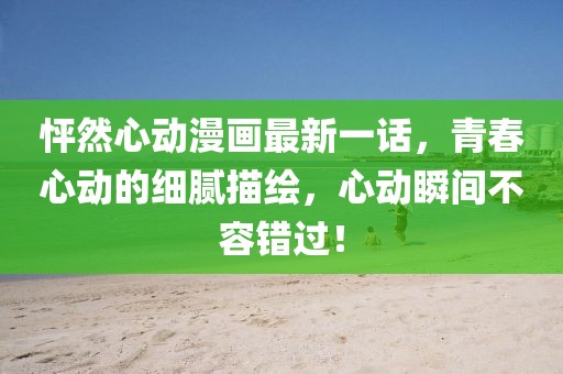 怦然心动漫画最新一话，青春心动的细腻描绘，心动瞬间不容错过！