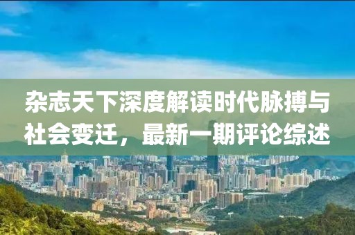 杂志天下深度解读时代脉搏与社会变迁，最新一期评论综述