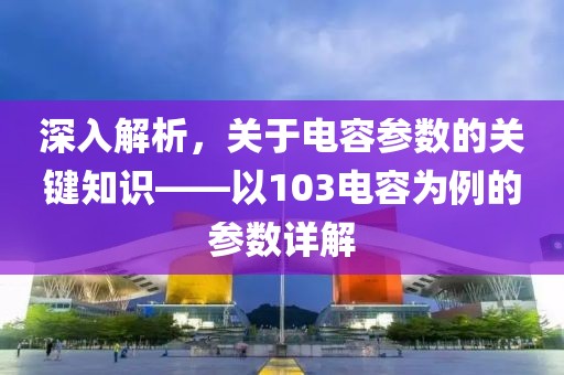 深入解析，关于电容参数的关键知识——以103电容为例的参数详解