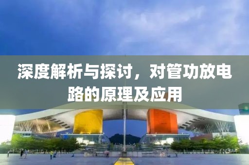深度解析与探讨，对管功放电路的原理及应用