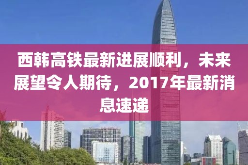 西韩高铁最新进展顺利，未来展望令人期待，2017年最新消息速递