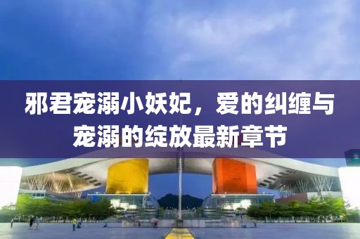 邪君宠溺小妖妃，爱的纠缠与宠溺的绽放最新章节