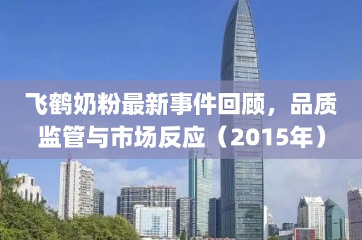 飞鹤奶粉最新事件回顾，品质监管与市场反应（2015年）