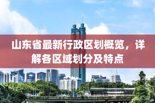 山东省最新行政区划概览，详解各区域划分及特点