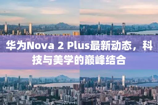 华为Nova 2 Plus最新动态，科技与美学的巅峰结合