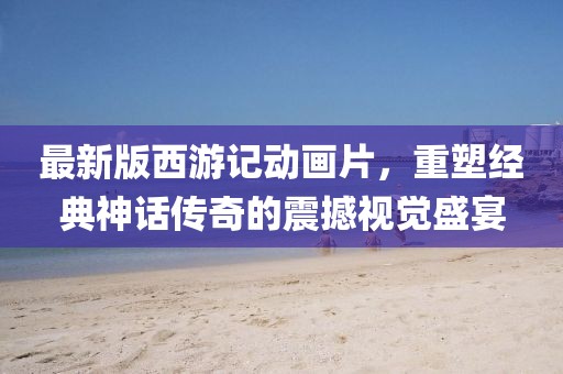 最新版西游记动画片，重塑经典神话传奇的震撼视觉盛宴