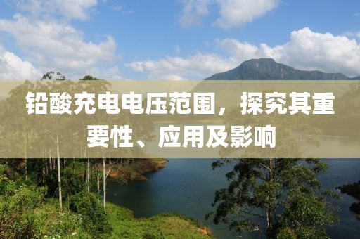 铅酸充电电压范围，探究其重要性、应用及影响