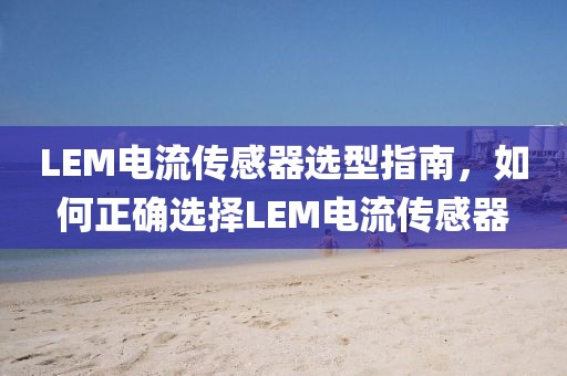 LEM电流传感器选型指南，如何正确选择LEM电流传感器