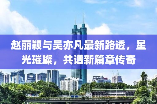 赵丽颖与吴亦凡最新路透，星光璀璨，共谱新篇章传奇