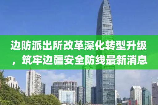 边防派出所改革深化转型升级，筑牢边疆安全防线最新消息