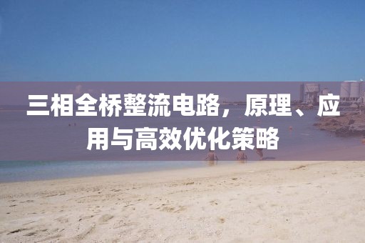 三相全桥整流电路，原理、应用与高效优化策略