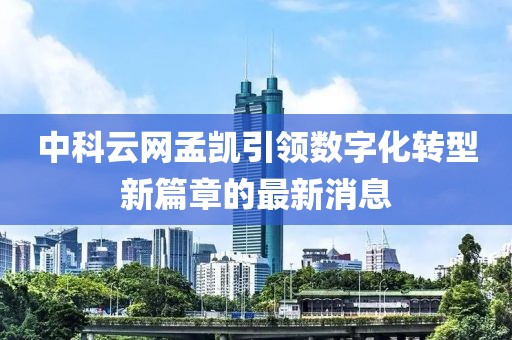中科云网孟凯引领数字化转型新篇章的最新消息