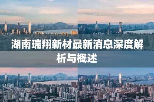 湖南瑞翔新材最新消息深度解析与概述