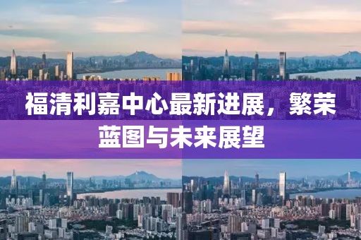 福清利嘉中心最新进展，繁荣蓝图与未来展望