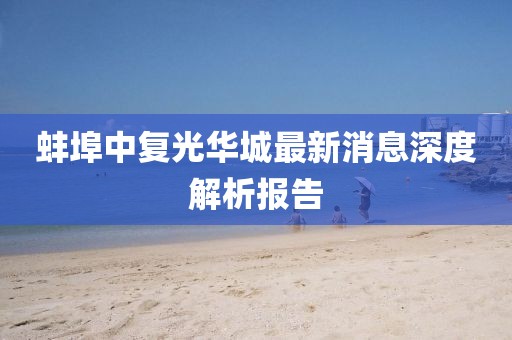 蚌埠中复光华城最新消息深度解析报告