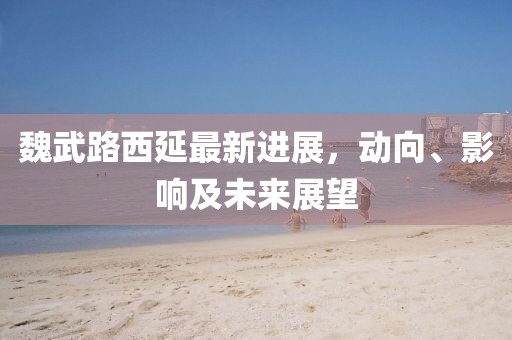 魏武路西延最新进展，动向、影响及未来展望