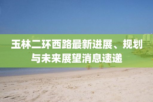 玉林二环西路最新进展、规划与未来展望消息速递