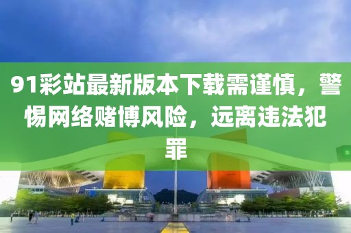 91彩站最新版本下载需谨慎，警惕网络赌博风险，远离违法犯罪