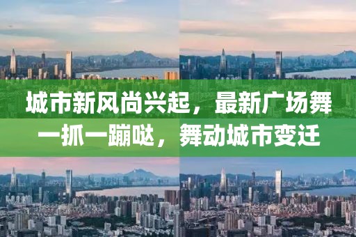 城市新风尚兴起，最新广场舞一抓一蹦哒，舞动城市变迁
