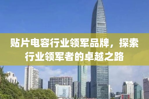 贴片电容行业领军品牌，探索行业领军者的卓越之路