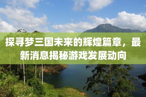 探寻梦三国未来的辉煌篇章，最新消息揭秘游戏发展动向