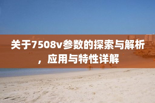 关于7508v参数的探索与解析，应用与特性详解