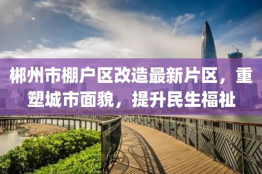 郴州市棚户区改造最新片区，重塑城市面貌，提升民生福祉